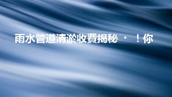 雨水管道清淤收費揭秘！你知道咸寧的收費標準嗎？